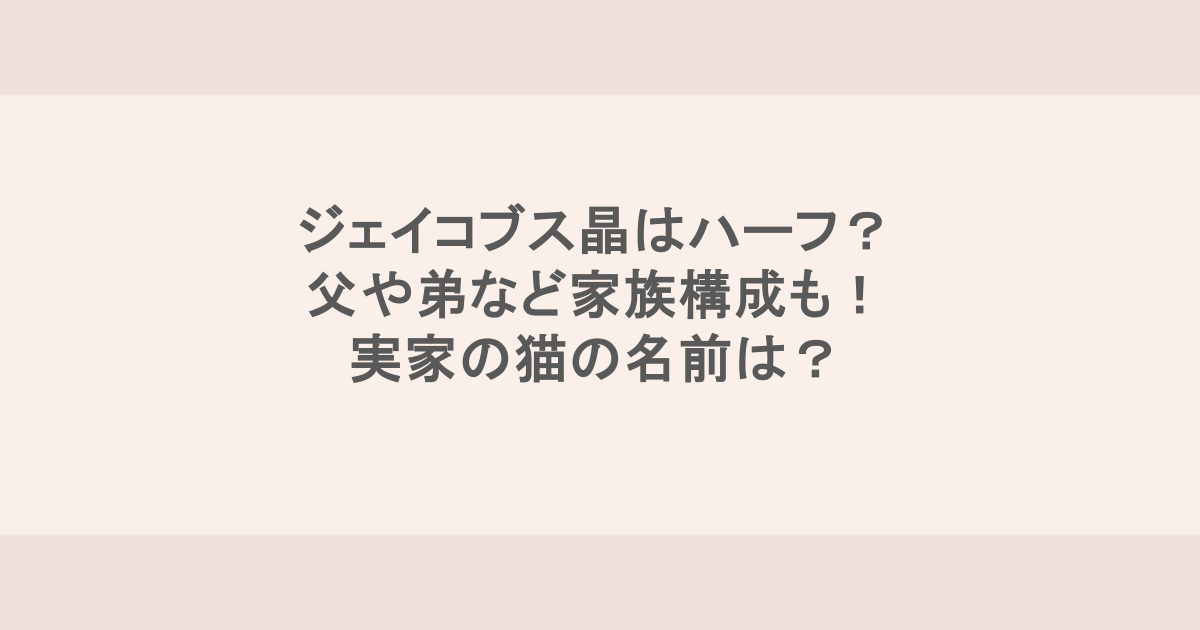 ジェイコブス晶はハーフ? 父や弟など家族構成も! 実家の猫の名前は?