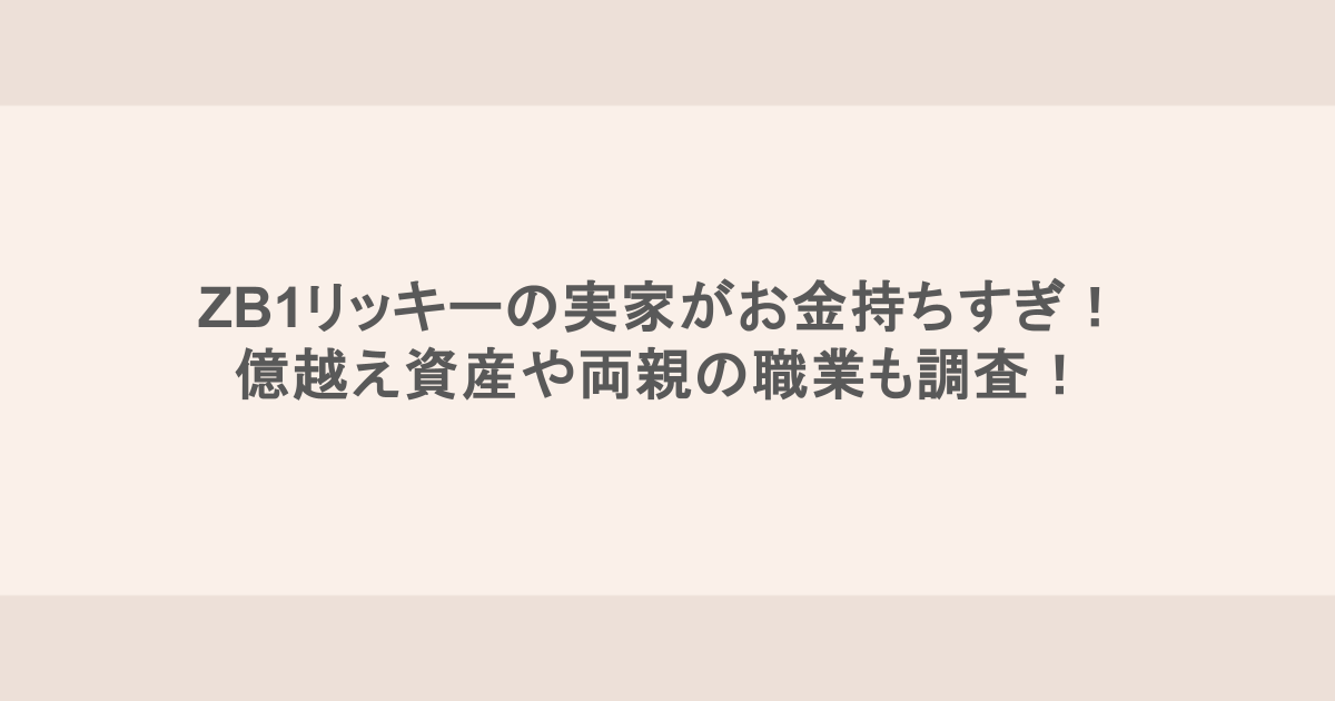 ZB1リッキーの実家がお金持ちすぎ！億越え資産や両親の職業も調査！